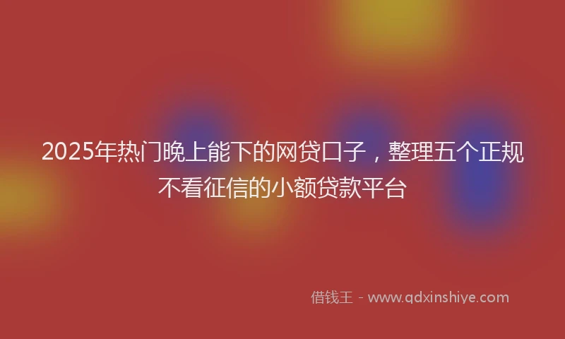 2025年热门晚上能下的网贷口子，整理五个正规不看征信的小额贷款平台