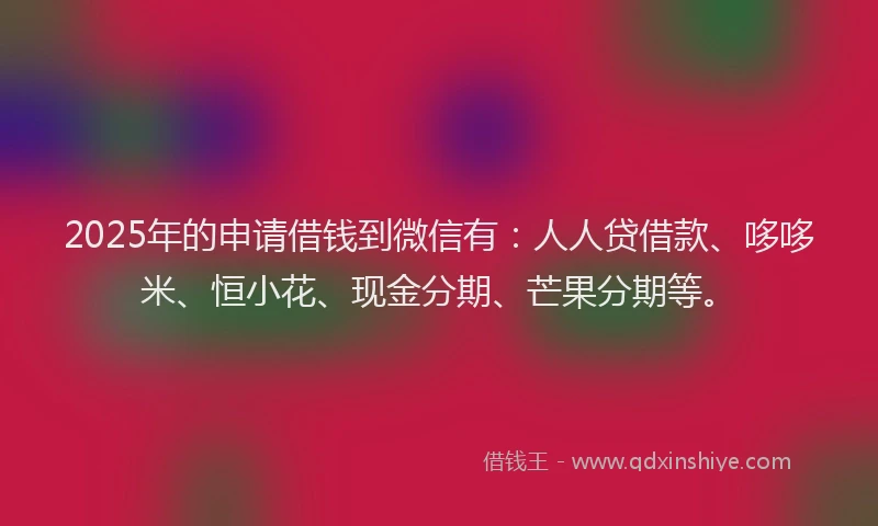 2025年的申请借钱到微信有：人人贷借款、哆哆米、恒小花、现金分期、芒果分期等。