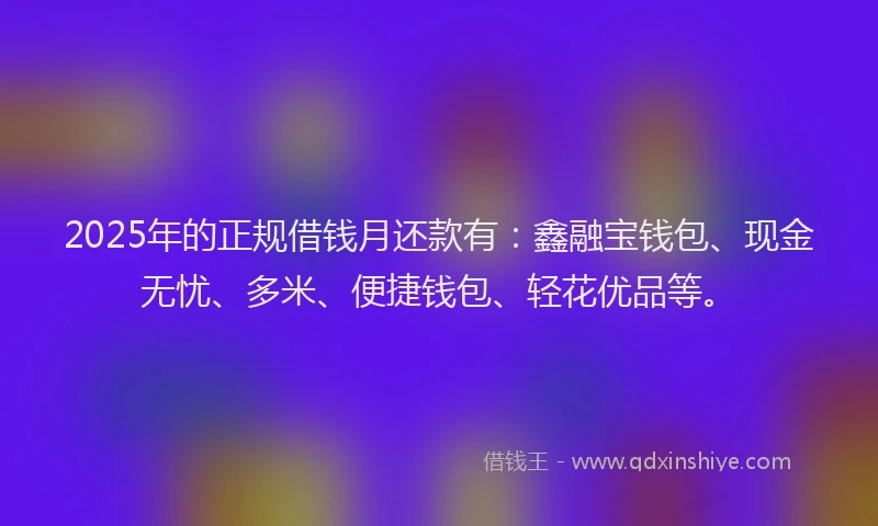 2025年的正规借钱月还款有：鑫融宝钱包、现金无忧、多米、便捷钱包、轻花优品等。
