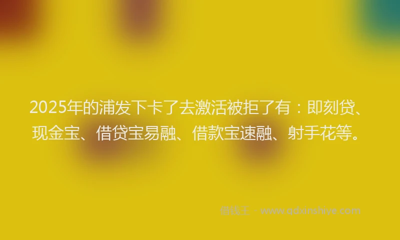 2025年的浦发下卡了去激活被拒了有：即刻贷、现金宝、借贷宝易融、借款宝速融、射手花等。