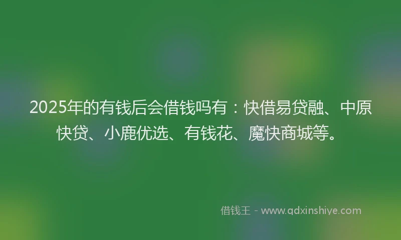 2025年的有钱后会借钱吗有：快借易贷融、中原快贷、小鹿优选、有钱花、魔快商城等。