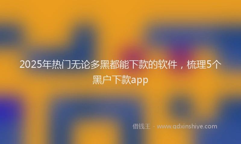 2025年热门无论多黑都能下款的软件，梳理5个黑户下款app