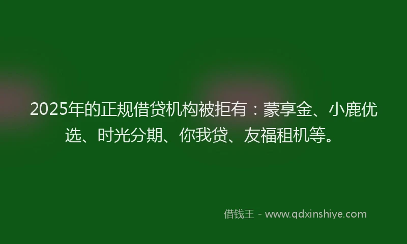 2025年的正规借贷机构被拒有：蒙享金、小鹿优选、时光分期、你我贷、友福租机等。