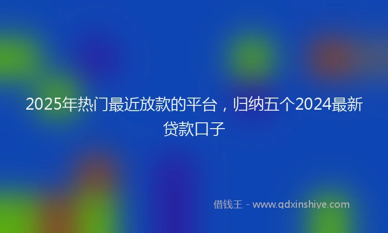 2025年热门最近放款的平台，归纳五个2024最新贷款口子
