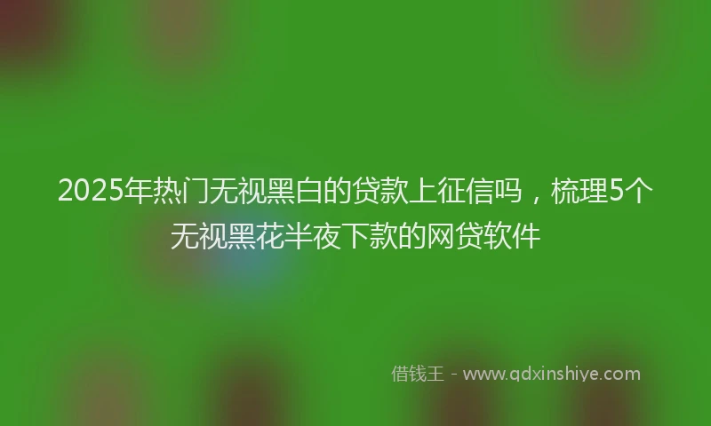 2025年热门无视黑白的贷款上征信吗，梳理5个无视黑花半夜下款的网贷软件