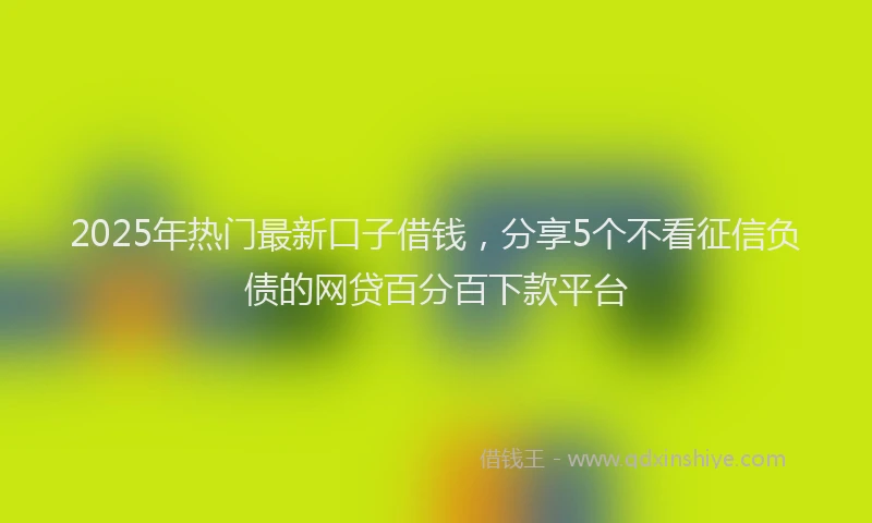 2025年热门最新口子借钱，分享5个不看征信负债的网贷百分百下款平台