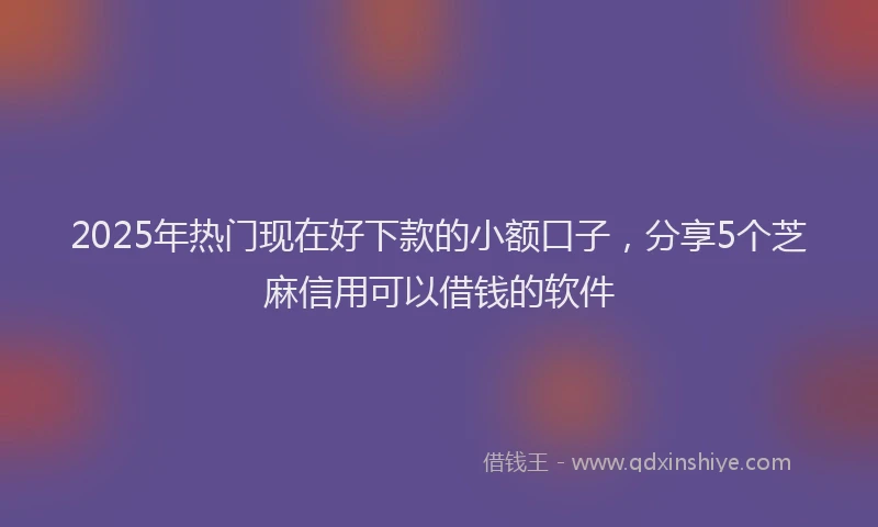 2025年热门现在好下款的小额口子，分享5个芝麻信用可以借钱的软件