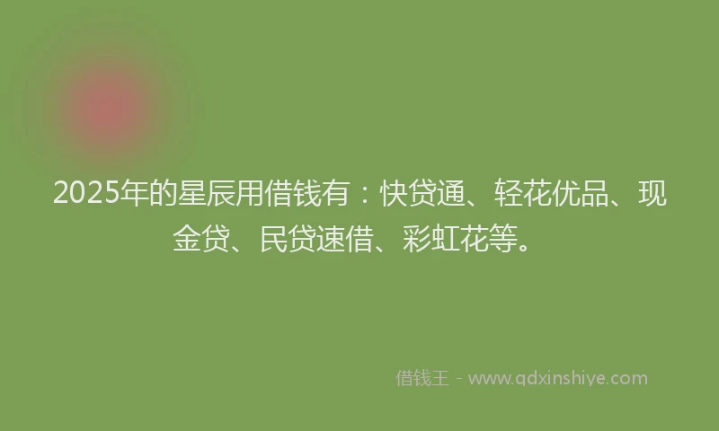 2025年的星辰用借钱有：快贷通、轻花优品、现金贷、民贷速借、彩虹花等。
