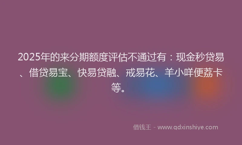2025年的来分期额度评估不通过有：现金秒贷易、借贷易宝、快易贷融、戒易花、羊小咩便荔卡等。