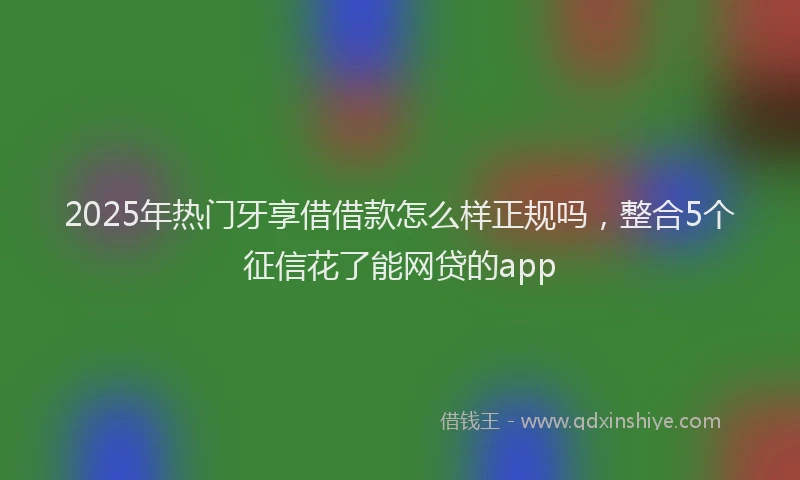 2025年热门牙享借借款怎么样正规吗，整合5个征信花了能网贷的app