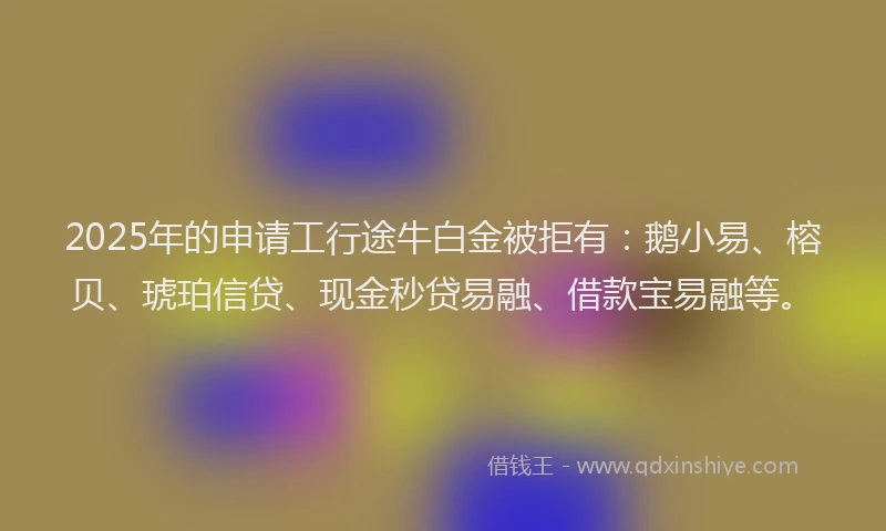 2025年的申请工行途牛白金被拒有：鹅小易、榕贝、琥珀信贷、现金秒贷易融、借款宝易融等。