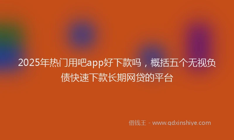 2025年热门用吧app好下款吗，概括五个无视负债快速下款长期网贷的平台
