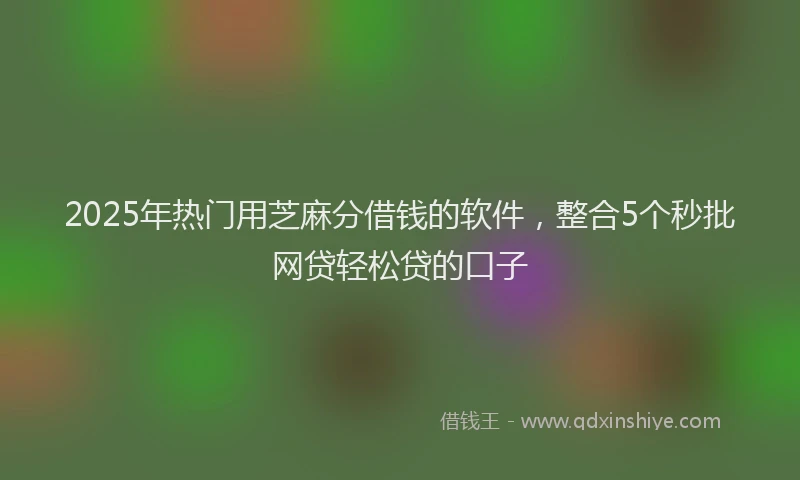 2025年热门用芝麻分借钱的软件，整合5个秒批网贷轻松贷的口子