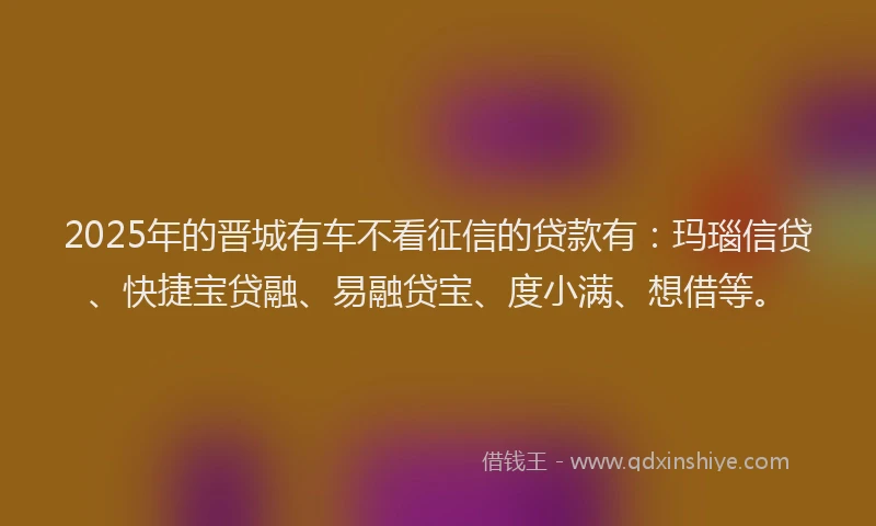 2025年的晋城有车不看征信的贷款有：玛瑙信贷、快捷宝贷融、易融贷宝、度小满、想借等。