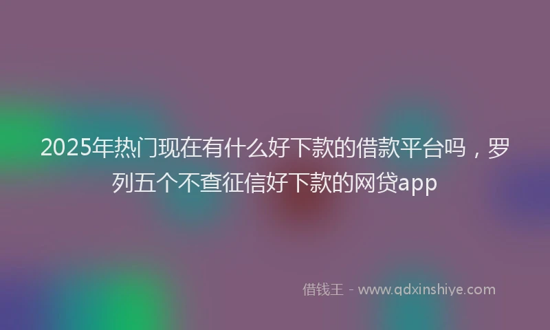 2025年热门现在有什么好下款的借款平台吗，罗列五个不查征信好下款的网贷app
