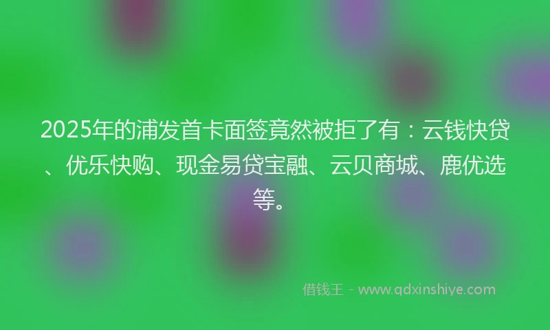 2025年的浦发首卡面签竟然被拒了有：云钱快贷、优乐快购、现金易贷宝融、云贝商城、鹿优选等。