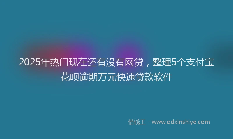 2025年热门现在还有没有网贷，整理5个支付宝花呗逾期万元快速贷款软件