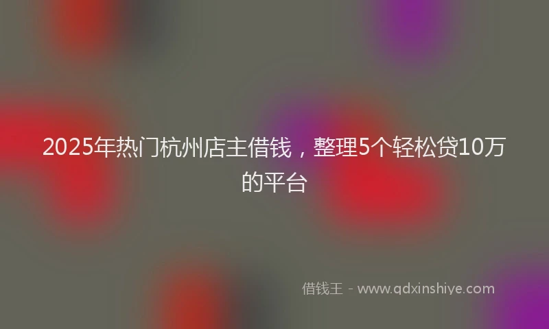 2025年热门杭州店主借钱，整理5个轻松贷10万的平台