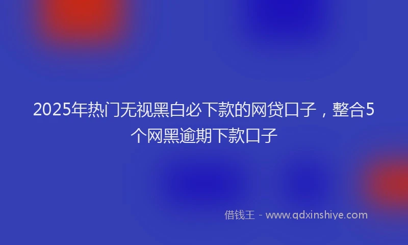 2025年热门无视黑白必下款的网贷口子，整合5个网黑逾期下款口子