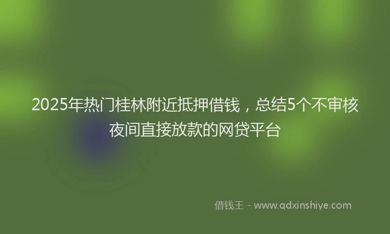 2025年热门桂林附近抵押借钱，总结5个不审核夜间直接放款的网贷平台