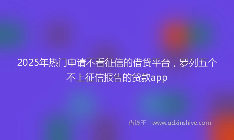 2025年热门申请不看征信的借贷平台，罗列五个不上征信报告的贷款app