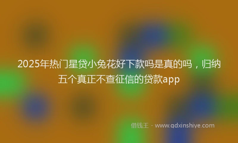 2025年热门星贷小兔花好下款吗是真的吗，归纳五个真正不查征信的贷款app