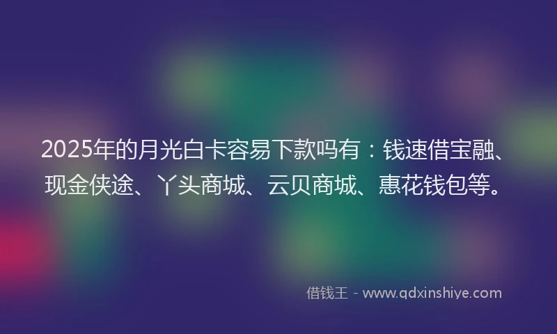 2025年的月光白卡容易下款吗有：钱速借宝融、现金侠途、丫头商城、云贝商城、惠花钱包等。