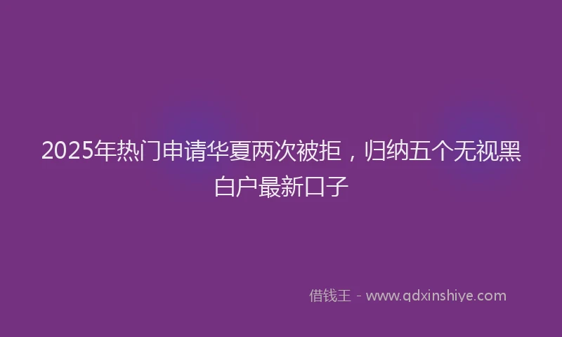 2025年热门申请华夏两次被拒，归纳五个无视黑白户最新口子