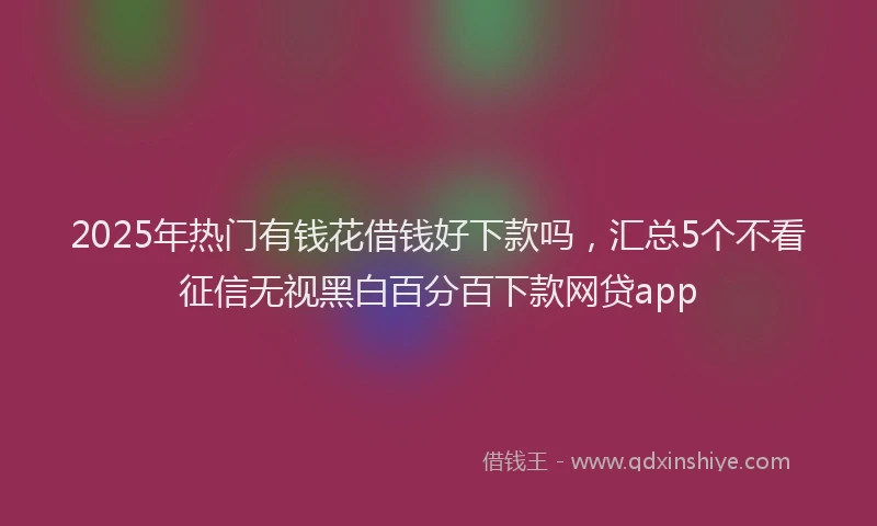 2025年热门有钱花借钱好下款吗，汇总5个不看征信无视黑白百分百下款网贷app