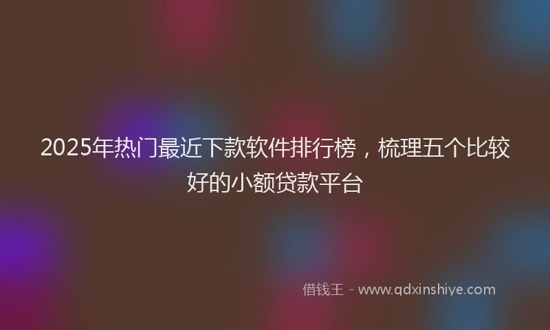 2025年热门最近下款软件排行榜，梳理五个比较好的小额贷款平台