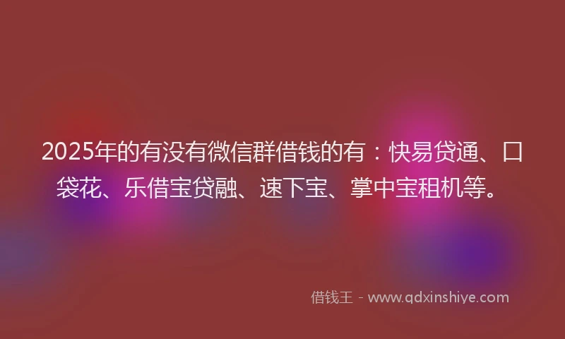 2025年的有没有微信群借钱的有：快易贷通、口袋花、乐借宝贷融、速下宝、掌中宝租机等。