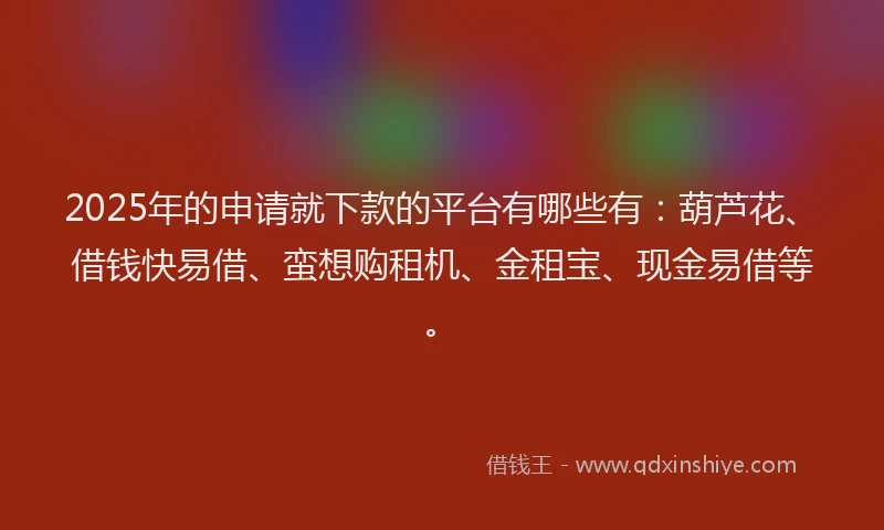 2025年的申请就下款的平台有哪些有：葫芦花、借钱快易借、蛮想购租机、金租宝、现金易借等。