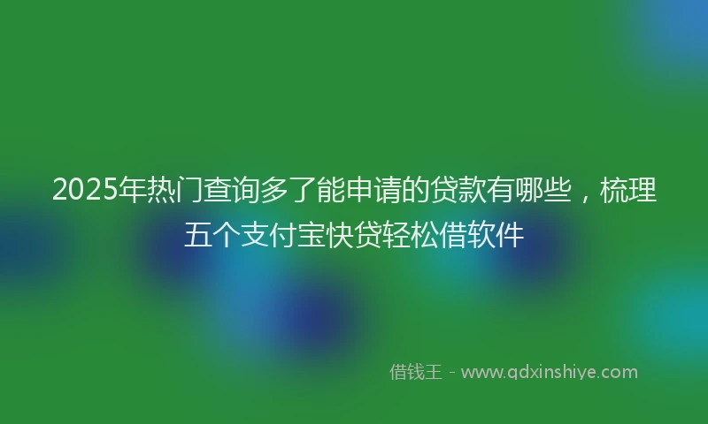 2025年热门查询多了能申请的贷款有哪些，梳理五个支付宝快贷轻松借软件