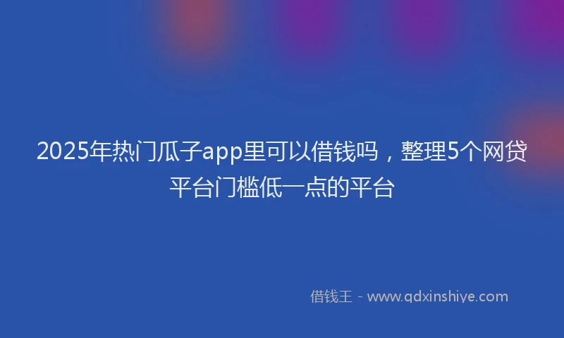 2025年热门瓜子app里可以借钱吗，整理5个网贷平台门槛低一点的平台