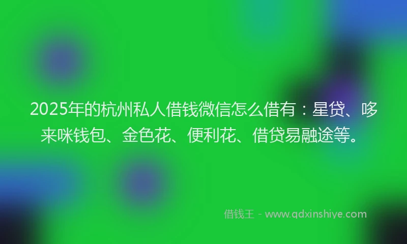 2025年的杭州私人借钱微信怎么借有：星贷、哆来咪钱包、金色花、便利花、借贷易融途等。