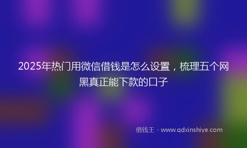 2025年热门用微信借钱是怎么设置，梳理五个网黑真正能下款的口子