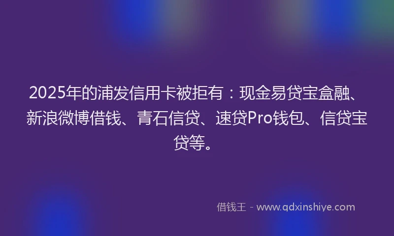 2025年的浦发信用卡被拒有：现金易贷宝盒融、新浪微博借钱、青石信贷、速贷Pro钱包、信贷宝贷等。