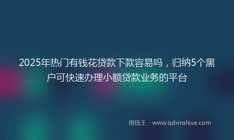2025年热门有钱花贷款下款容易吗，归纳5个黑户可快速办理小额贷款业务的平台