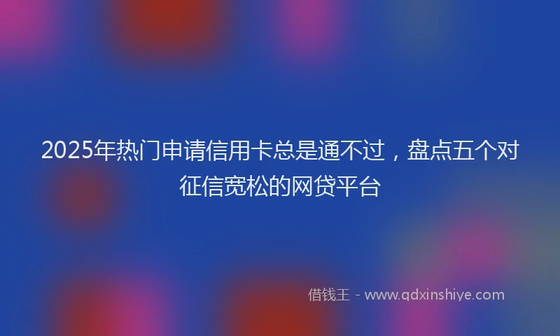 2025年热门申请信用卡总是通不过，盘点五个对征信宽松的网贷平台