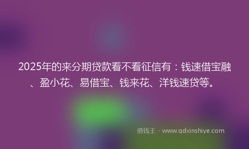 2025年的来分期贷款看不看征信有：钱速借宝融、盈小花、易借宝、钱来花、洋钱速贷等。