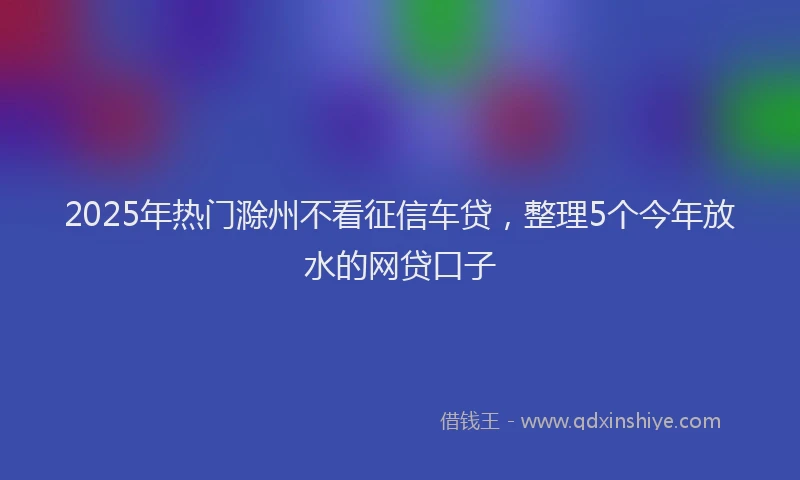 2025年热门滁州不看征信车贷，整理5个今年放水的网贷口子