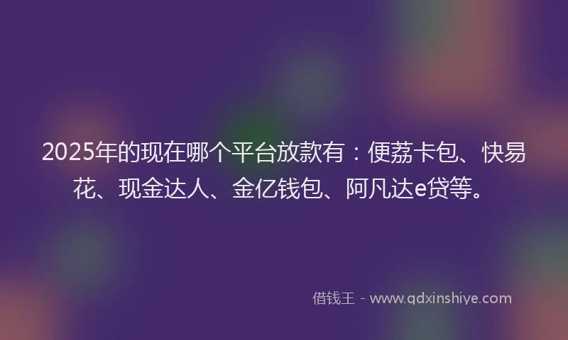 2025年的现在哪个平台放款有：便荔卡包、快易花、现金达人、金亿钱包、阿凡达e贷等。