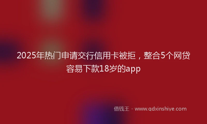 2025年热门申请交行信用卡被拒，整合5个网贷容易下款18岁的app