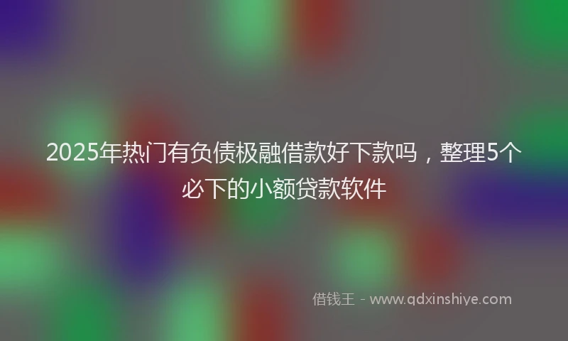 2025年热门有负债极融借款好下款吗，整理5个必下的小额贷款软件