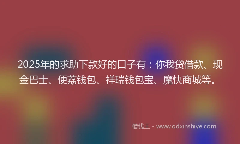 2025年的求助下款好的口子有：你我贷借款、现金巴士、便荔钱包、祥瑞钱包宝、魔快商城等。