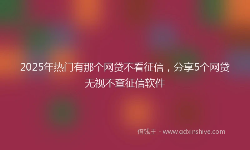 2025年热门有那个网贷不看征信，分享5个网贷无视不查征信软件