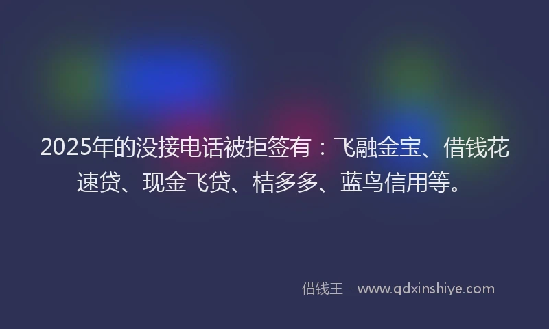 2025年的没接电话被拒签有：飞融金宝、借钱花速贷、现金飞贷、桔多多、蓝鸟信用等。