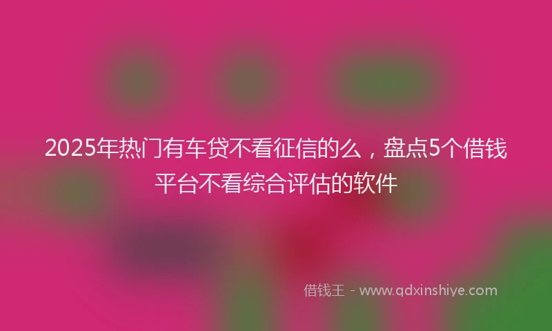 2025年热门有车贷不看征信的么，盘点5个借钱平台不看综合评估的软件
