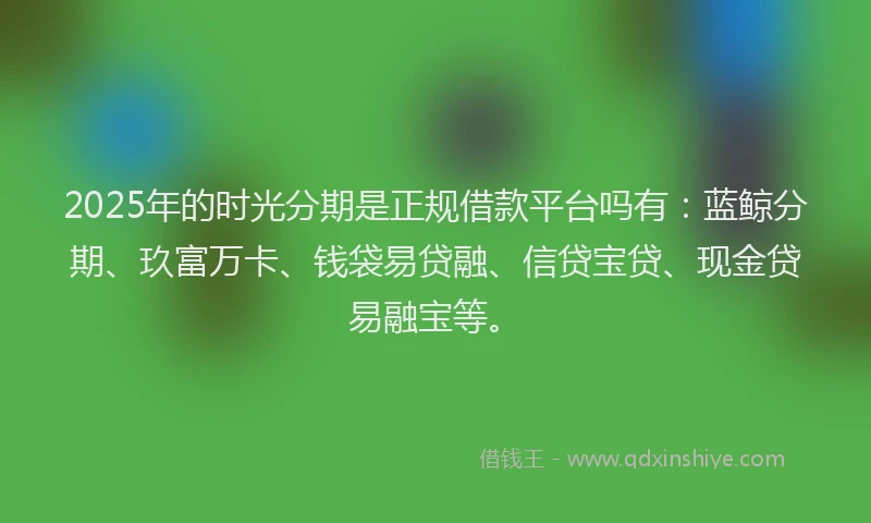 2025年的时光分期是正规借款平台吗有：蓝鲸分期、玖富万卡、钱袋易贷融、信贷宝贷、现金贷易融宝等。