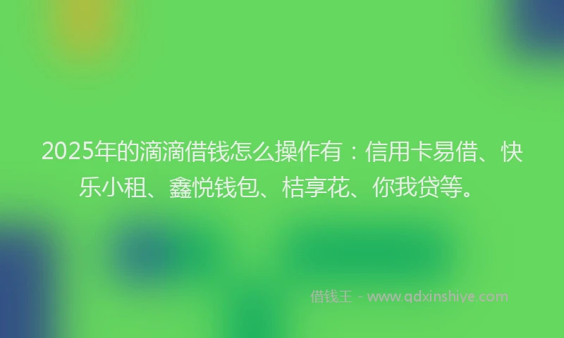 2025年的滴滴借钱怎么操作有：信用卡易借、快乐小租、鑫悦钱包、桔享花、你我贷等。